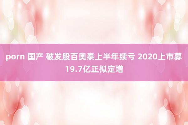 porn 国产 破发股百奥泰上半年续亏 2020上市募19.7亿正拟定增