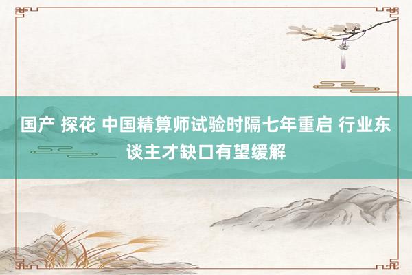 国产 探花 中国精算师试验时隔七年重启 行业东谈主才缺口有望缓解