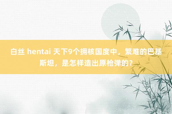 白丝 hentai 天下9个拥核国度中，繁难的巴基斯坦，是怎样造出原枪弹的？