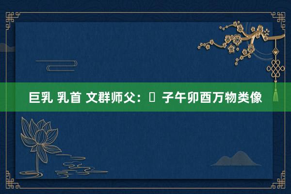 巨乳 乳首 文群师父：​子午卯酉万物类像
