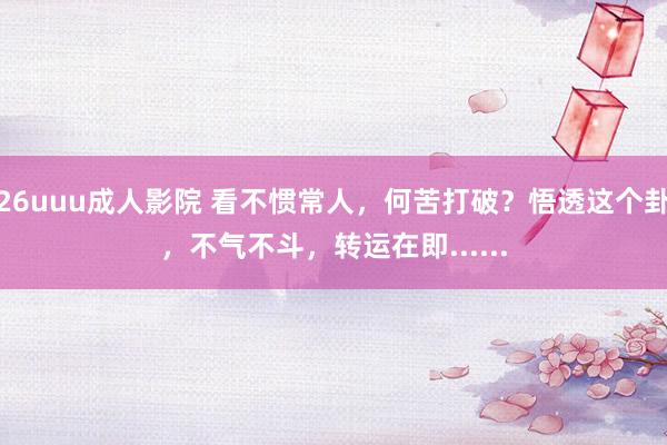 26uuu成人影院 看不惯常人，何苦打破？悟透这个卦，不气不斗，转运在即......