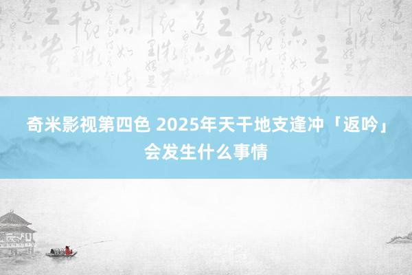 奇米影视第四色 2025年天干地支逢冲「返吟」会发生什么事情