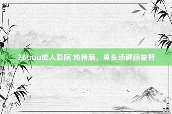 26uuu成人影院 炖猪脑，鱼头汤健脑益智