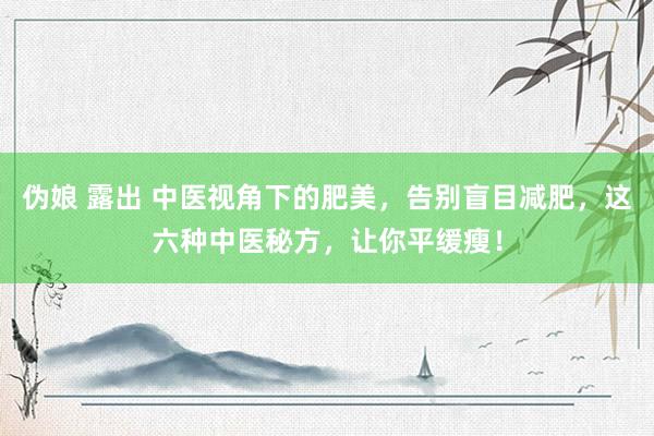 伪娘 露出 中医视角下的肥美，告别盲目减肥，这六种中医秘方，让你平缓瘦！