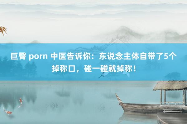 巨臀 porn 中医告诉你：东说念主体自带了5个掉称口，碰一碰就掉称！