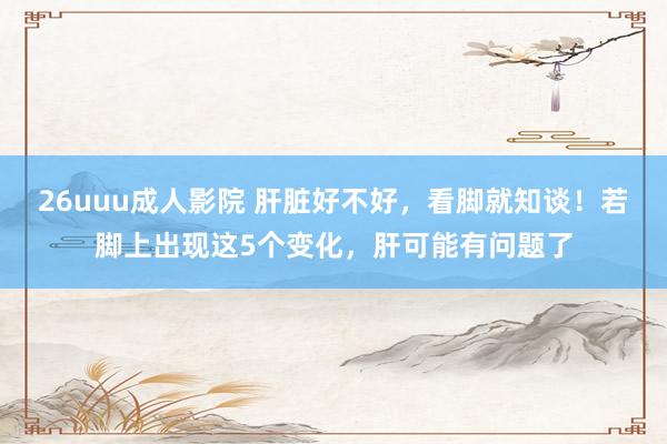 26uuu成人影院 肝脏好不好，看脚就知谈！若脚上出现这5个变化，肝可能有问题了