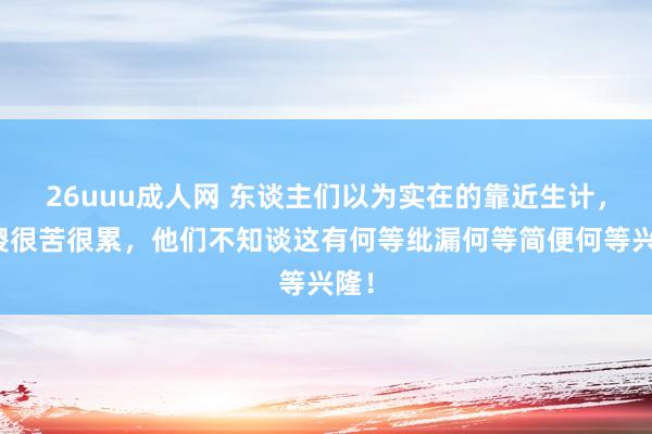 26uuu成人网 东谈主们以为实在的靠近生计，很傻很苦很累，他们不知谈这有何等纰漏何等简便何等兴隆！