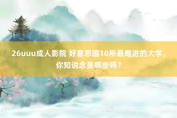 26uuu成人影院 好意思国10所最难进的大学，你知说念是哪些吗？