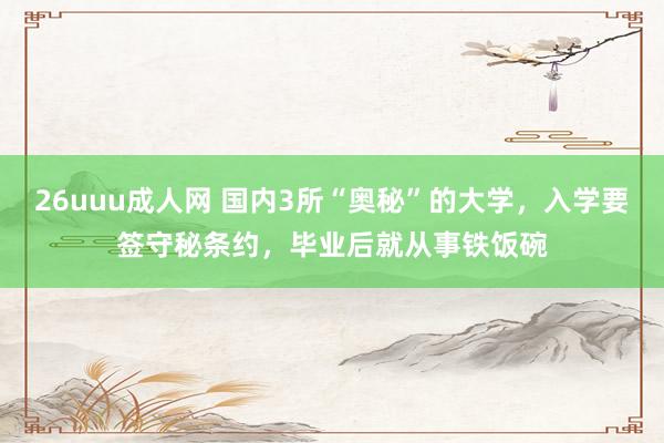26uuu成人网 国内3所“奥秘”的大学，入学要签守秘条约，毕业后就从事铁饭碗