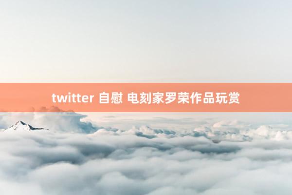 twitter 自慰 电刻家罗荣作品玩赏