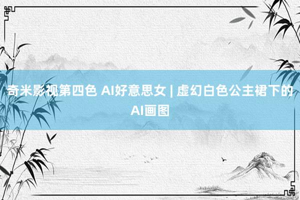 奇米影视第四色 AI好意思女 | 虚幻白色公主裙下的AI画图
