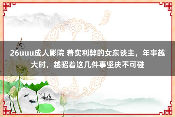 26uuu成人影院 着实利弊的女东谈主，年事越大时，越昭着这几件事坚决不可碰