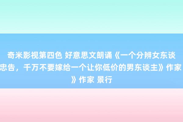 奇米影视第四色 好意思文朗诵《一个分辨女东谈主的忠告，千万不要嫁给一个让你低价的男东谈主》作家 景行