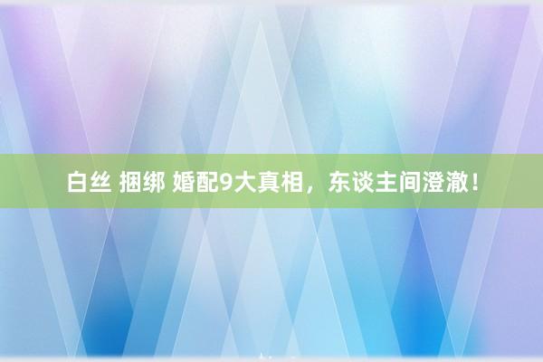 白丝 捆绑 婚配9大真相,东谈主间澄澈!