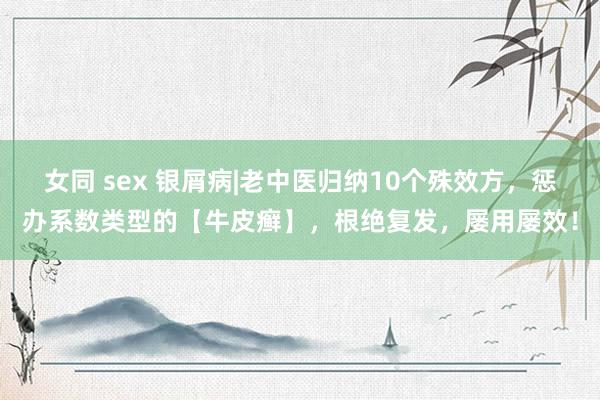 女同 sex 银屑病|老中医归纳10个殊效方，惩办系数类型的【牛皮癣】，根绝复发，屡用屡效！