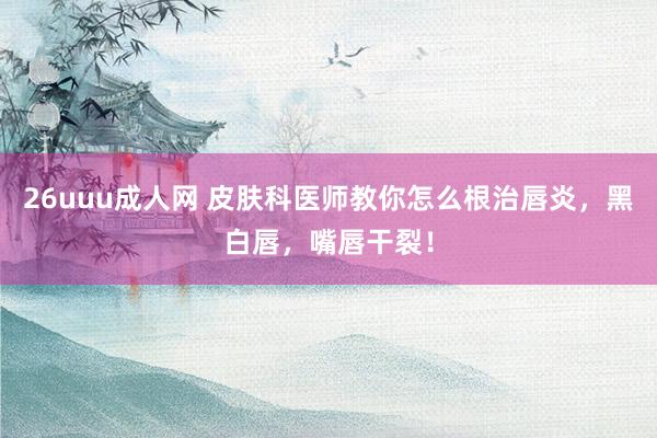 26uuu成人网 皮肤科医师教你怎么根治唇炎，黑白唇，嘴唇干裂！
