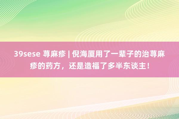 39sese 荨麻疹 | 倪海厦用了一辈子的治荨麻疹的药方，还是造福了多半东谈主！