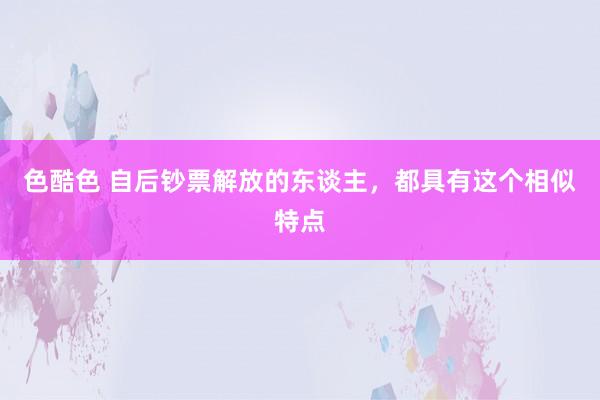 色酷色 自后钞票解放的东谈主，都具有这个相似特点