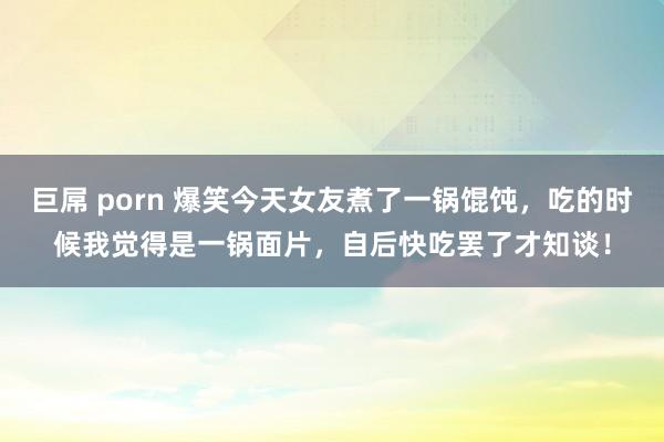 巨屌 porn 爆笑今天女友煮了一锅馄饨，吃的时候我觉得是一锅面片，自后快吃罢了才知谈！