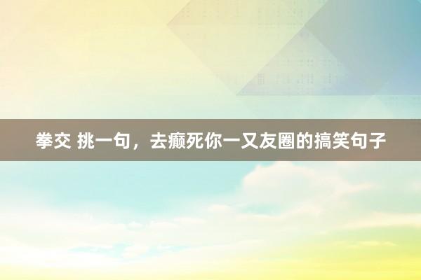 拳交 挑一句，去癫死你一又友圈的搞笑句子
