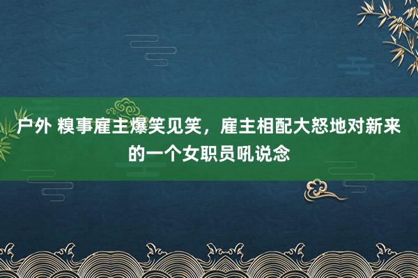 户外 糗事雇主爆笑见笑，雇主相配大怒地对新来的一个女职员吼说念