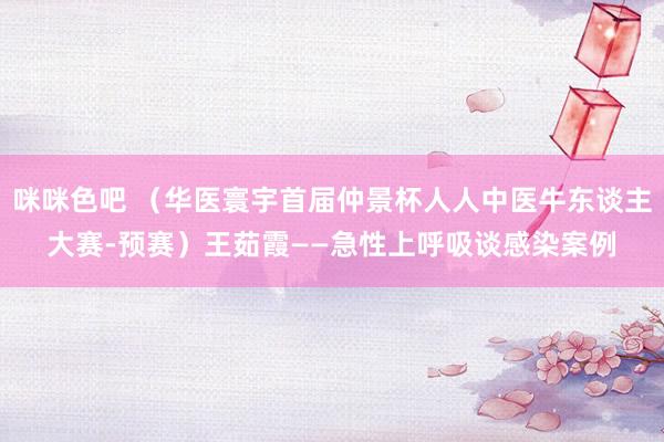 咪咪色吧 （华医寰宇首届仲景杯人人中医牛东谈主大赛-预赛）王茹霞——急性上呼吸谈感染案例