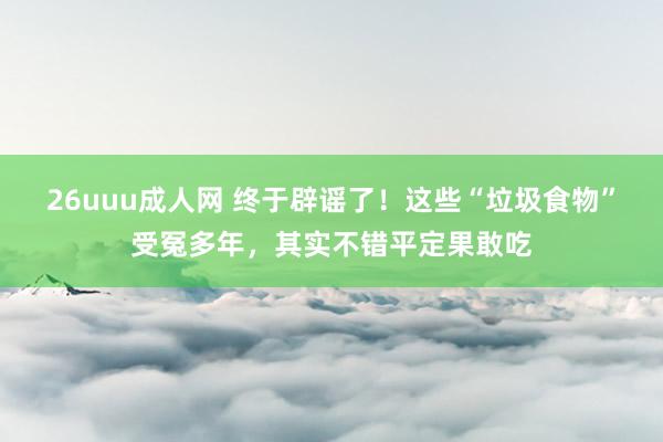 26uuu成人网 终于辟谣了！这些“垃圾食物”受冤多年，其实不错平定果敢吃