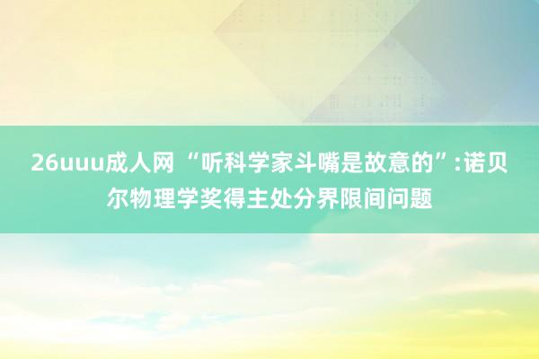 26uuu成人网 “听科学家斗嘴是故意的”:诺贝尔物理学奖得主处分界限间问题