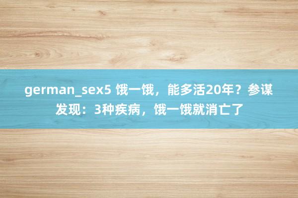 german_sex5 饿一饿，能多活20年？参谋发现：3种疾病，饿一饿就消亡了