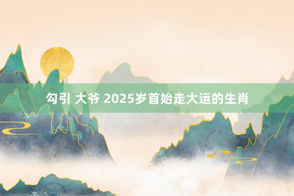 勾引 大爷 2025岁首始走大运的生肖