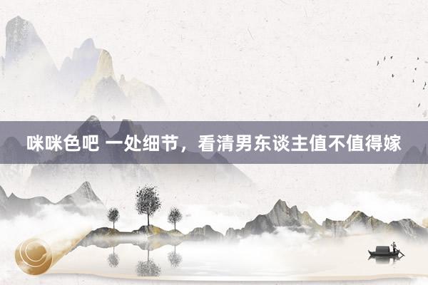 咪咪色吧 一处细节，看清男东谈主值不值得嫁