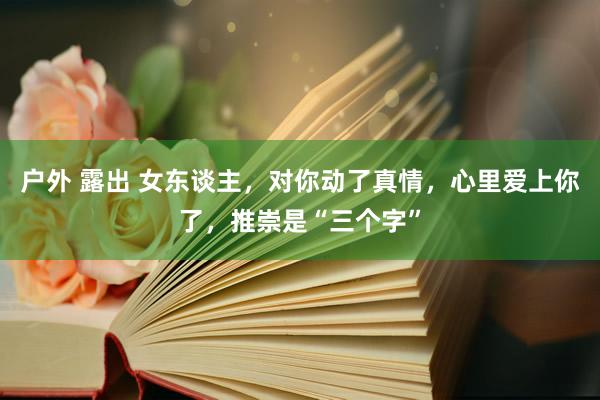 户外 露出 女东谈主，对你动了真情，心里爱上你了，推崇是“三个字”