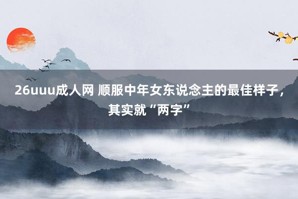 26uuu成人网 顺服中年女东说念主的最佳样子，其实就“两字”