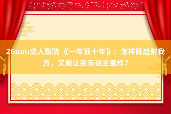 26uuu成人影院 《一年顶十年》：怎样既趋附我方，又能让别东谈主振作？