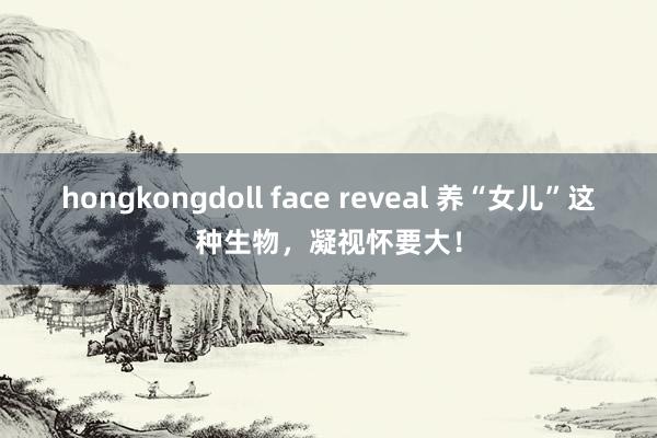 hongkongdoll face reveal 养“女儿”这种生物，凝视怀要大！