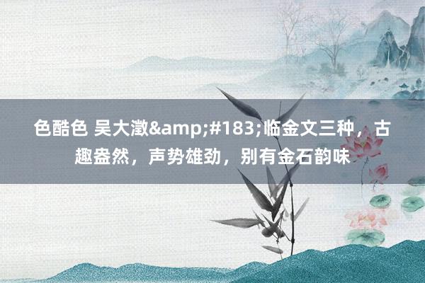 色酷色 吴大澂&#183;临金文三种，古趣盎然，声势雄劲，别有金石韵味