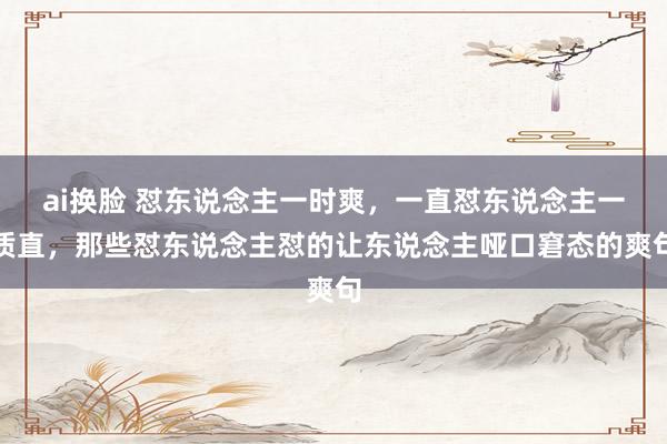 ai换脸 怼东说念主一时爽，一直怼东说念主一质直，那些怼东说念主怼的让东说念主哑口窘态的爽句