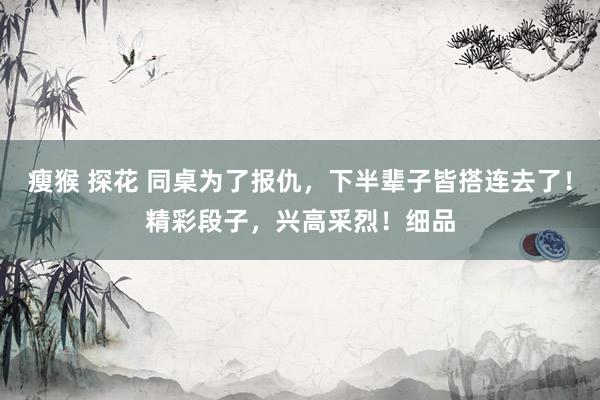 瘦猴 探花 同桌为了报仇，下半辈子皆搭连去了！精彩段子，兴高采烈！细品
