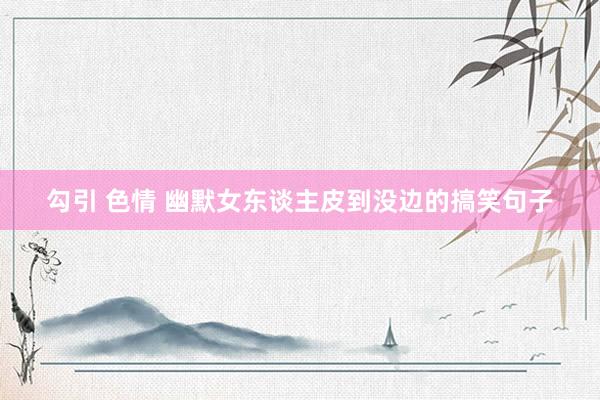勾引 色情 幽默女东谈主皮到没边的搞笑句子