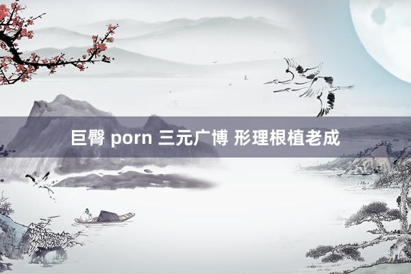 巨臀 porn 三元广博 形理根植老成