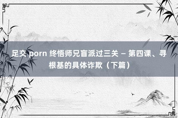 足交 porn 终悟师兄盲派过三关 — 第四课、寻根基的具体诈欺（下篇）