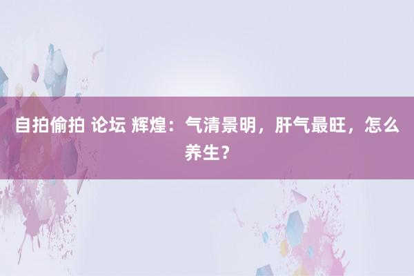 自拍偷拍 论坛 辉煌：气清景明，肝气最旺，怎么养生？