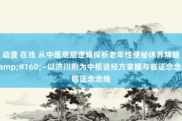 动漫 在线 从中医底层逻辑探析老年性便秘休养精髓&#160;—以济川煎为中枢谈经方掌握与临证念念维