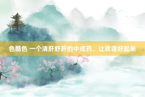 色酷色 一个清肝舒肝的中成药，让就寝好起来