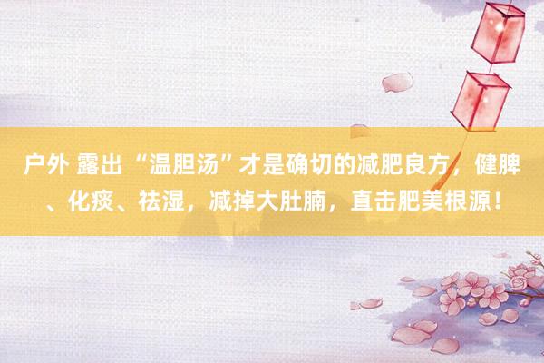 户外 露出 “温胆汤”才是确切的减肥良方，健脾、化痰、祛湿，减掉大肚腩，直击肥美根源！