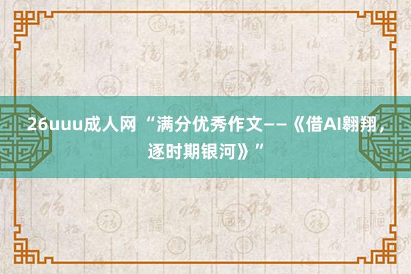 26uuu成人网 “满分优秀作文——《借AI翱翔，逐时期银河》”