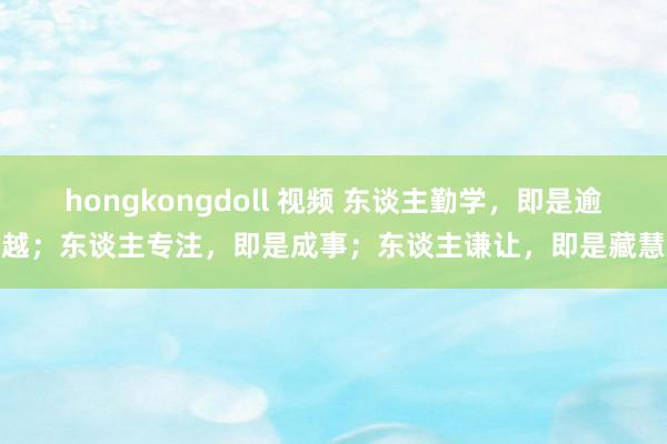 hongkongdoll 视频 东谈主勤学，即是逾越；东谈主专注，即是成事；东谈主谦让，即是藏慧